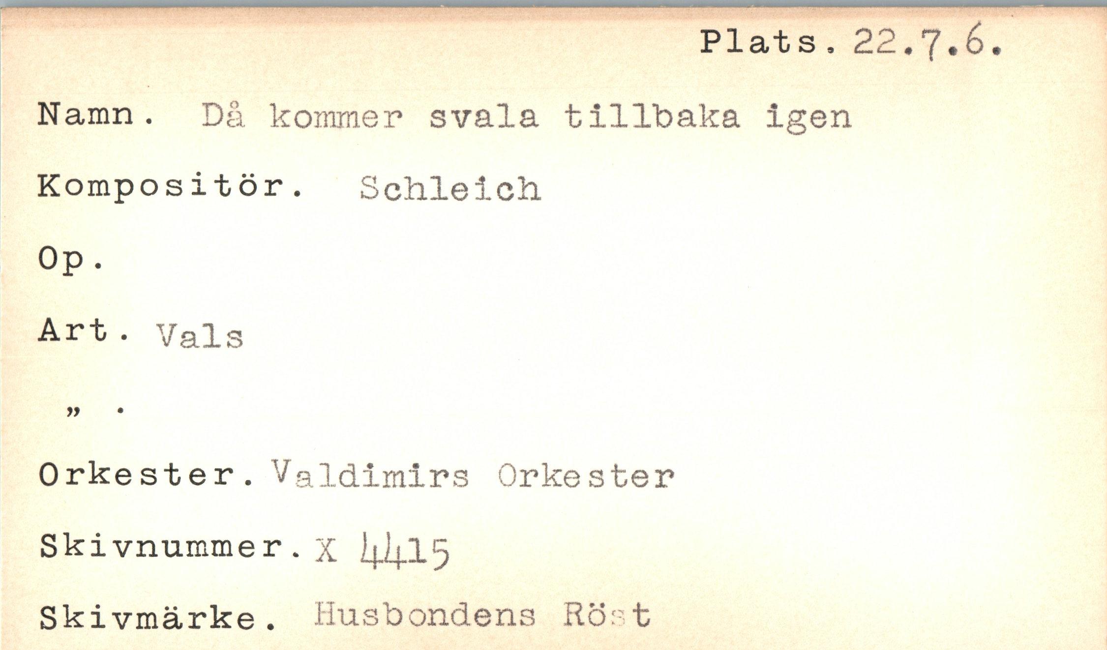  ﻿Plats, 22.7.6.
Namn. Då kommer svala tillbaka igen
Kompositör. Schleich
Op.
Art . Vals
99	•
Orkester. Valdimirs Orkester Skivnummer.x I4J4.I5 Skivmärke. Husbondens Röst